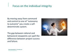 By	
  moving	
  away	
  from	
  command	
  
and	
  control	
  to	
  one	
  of	
  “autonomy	
  
to	
  outcome”	
  you	
  create	
  a	
  self-­‐
determinisEc	
  system.	
  	
  
	
  
The	
  gap	
  between	
  raEonal	
  and	
  
behavioral	
  viewpoints	
  can	
  spell	
  the	
  
diﬀerence	
  between	
  project	
  success	
  
and	
  failure.	
  
Focus	
  on	
  the	
  individual	
  integrity	
  
 