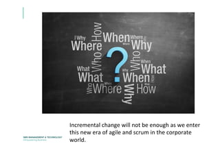 Incremental	
  change	
  will	
  not	
  be	
  enough	
  as	
  we	
  enter	
  
this	
  new	
  era	
  of	
  agile	
  and	
  scrum	
  in	
  the	
  corporate	
  
world.	
  
 