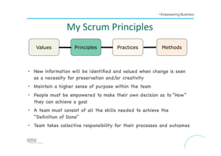 Values Principles Practices Methods
•  New information will be identiﬁed and valued when change is seen
as a necessity for preservation and/or creativity

•  Maintain a higher sense of purpose within the team 

•  People must be empowered to make their own decision as to “How”
they can achieve a goal 

•  A team must consist of all the skills needed to achieve the
“Deﬁnition of Done”

•  Team takes collective responsibility for their processes and outcomes





My	
  Scrum	
  Principles	
  
 