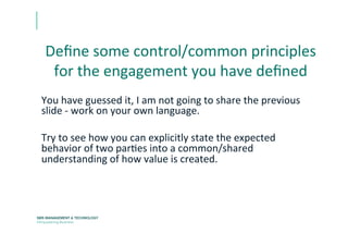 Deﬁne	
  some	
  control/common	
  principles	
  
for	
  the	
  engagement	
  you	
  have	
  deﬁned	
  
You	
  have	
  guessed	
  it,	
  I	
  am	
  not	
  going	
  to	
  share	
  the	
  previous	
  
slide	
  -­‐	
  work	
  on	
  your	
  own	
  language.	
  
	
  
Try	
  to	
  see	
  how	
  you	
  can	
  explicitly	
  state	
  the	
  expected	
  
behavior	
  of	
  two	
  parEes	
  into	
  a	
  common/shared	
  
understanding	
  of	
  how	
  value	
  is	
  created.	
  	
  	
  
 
