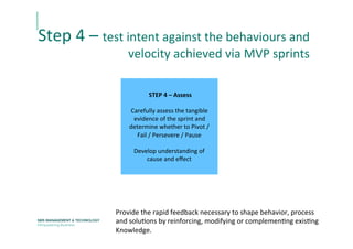  STEP	
  4	
  –	
  Assess	
  	
  
	
  
Carefully	
  assess	
  the	
  tangible	
  	
  
evidence	
  of	
  the	
  sprint	
  and	
  	
  
determine	
  whether	
  to	
  Pivot	
  /	
  
Fail	
  /	
  Persevere	
  /	
  Pause	
  
	
  
Develop	
  understanding	
  of	
  	
  
cause	
  and	
  eﬀect	
  
Provide	
  the	
  rapid	
  feedback	
  necessary	
  to	
  shape	
  behavior,	
  process	
  
and	
  soluEons	
  by	
  reinforcing,	
  modifying	
  or	
  complemenEng	
  exisEng	
  
Knowledge.	
  
	
  
Step	
  4	
  –	
  test	
  intent	
  against	
  the	
  behaviours	
  and	
  	
  
velocity	
  achieved	
  via	
  MVP	
  sprints	
  
 