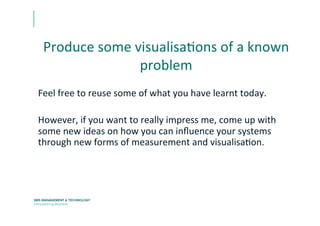 Produce	
  some	
  visualisaEons	
  of	
  a	
  known	
  
problem	
  
Feel	
  free	
  to	
  reuse	
  some	
  of	
  what	
  you	
  have	
  learnt	
  today.	
  
	
  
However,	
  if	
  you	
  want	
  to	
  really	
  impress	
  me,	
  come	
  up	
  with	
  
some	
  new	
  ideas	
  on	
  how	
  you	
  can	
  inﬂuence	
  your	
  systems	
  
through	
  new	
  forms	
  of	
  measurement	
  and	
  visualisaEon.	
  
 