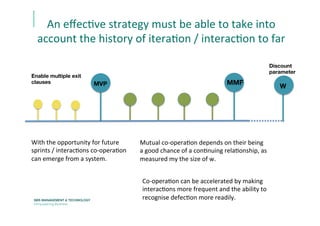 An	
  eﬀecEve	
  strategy	
  must	
  be	
  able	
  to	
  take	
  into	
  
account	
  the	
  history	
  of	
  iteraEon	
  /	
  interacEon	
  to	
  far	
  
MVP 

Discount 
parameter

MMF

W

Enable multiple exit
clauses	
  
With	
  the	
  opportunity	
  for	
  future	
  
sprints	
  /	
  interacEons	
  co-­‐operaEon	
  
can	
  emerge	
  from	
  a	
  system.	
  	
  
Mutual	
  co-­‐operaEon	
  depends	
  on	
  their	
  being	
  
a	
  good	
  chance	
  of	
  a	
  conEnuing	
  relaEonship,	
  as	
  
measured	
  my	
  the	
  size	
  of	
  w.	
  
Co-­‐operaEon	
  can	
  be	
  accelerated	
  by	
  making	
  
interacEons	
  more	
  frequent	
  and	
  the	
  ability	
  to	
  
recognise	
  defecEon	
  more	
  readily.	
  
 