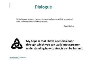 Dialogue	
  
Real	
  dialogue	
  is	
  where	
  two	
  or	
  more	
  parEes	
  become	
  willing	
  to	
  suspend	
  
their	
  certainty	
  in	
  each	
  others	
  presence.	
  
	
  
David	
  Bohm	
  	
  
My	
  hope	
  is	
  that	
  I	
  have	
  opened	
  a	
  door	
  
through	
  which	
  you	
  can	
  walk	
  into	
  a	
  greater	
  
understanding	
  how	
  contracts	
  can	
  be	
  framed.	
  	
  	
  
 