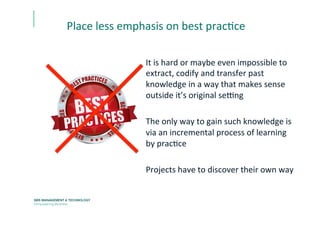 It	
  is	
  hard	
  or	
  maybe	
  even	
  impossible	
  to	
  
extract,	
  codify	
  and	
  transfer	
  past	
  
knowledge	
  in	
  a	
  way	
  that	
  makes	
  sense	
  
outside	
  it’s	
  original	
  seCng	
  
	
  
The	
  only	
  way	
  to	
  gain	
  such	
  knowledge	
  is	
  
via	
  an	
  incremental	
  process	
  of	
  learning	
  
by	
  pracEce	
  
	
  
Projects	
  have	
  to	
  discover	
  their	
  own	
  way	
  
Place	
  less	
  emphasis	
  on	
  best	
  pracEce	
  	
  
 