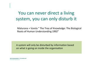 You	
  can	
  never	
  direct	
  a	
  living	
  
system,	
  you	
  can	
  only	
  disturb	
  it	
  	
  	
  
	
  	
  
Maturana	
  +	
  Varela	
  “	
  The	
  Tree	
  of	
  Knowledge:	
  The	
  Biological	
  
Roots	
  of	
  Human	
  Understanding	
  1992”	
  	
  
A	
  system	
  will	
  only	
  be	
  disturbed	
  by	
  informaEon	
  based	
  
on	
  what	
  is	
  going	
  on	
  inside	
  the	
  organisaEon	
  
 