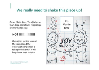 We	
  really	
  need	
  to	
  shake	
  this	
  place	
  up!	
  
Order	
  (Date,	
  Cost,	
  Time)	
  is	
  be[er	
  
than	
  deep	
  complexity	
  regardless	
  
of	
  informaEon	
  lost	
  	
  
	
  
	
  
It’s	
  	
  
MarEn	
  	
  
Time	
  	
  
NOT	
  !!!!!!!!!!!!!!!	
  	
  
Our	
  minds	
  incline	
  toward	
  
the	
  instant	
  and	
  the	
  
obvious	
  (Habit)	
  under	
  a	
  
false	
  pretense	
  that	
  it	
  will	
  
help	
  in	
  our	
  own	
  survival	
  
 