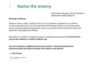 Name	
  the	
  enemy	
  	
  
Meaning	
  of	
  so<ware	
  
	
  
So`ware	
  means	
  a	
  right,	
  including	
  a	
  licence,	
  to	
  use	
  so`ware.	
  Expenditure	
  on	
  so`ware	
  
includes	
  expenditure	
  you	
  incur	
  on	
  acquiring	
  or	
  developing	
  so`ware	
  or	
  in	
  having	
  another	
  
person	
  develop	
  so`ware	
  principally	
  for	
  you	
  to	
  use	
  to	
  perform	
  the	
  funcEons	
  for	
  which	
  you	
  
acquired	
  or	
  developed	
  the	
  so`ware.	
  
Expenditure	
  in	
  relaEon	
  to	
  so`ware	
  projects	
  is	
  capitalised	
  and	
  depreciated	
  from	
  the	
  :me	
  
you	
  use	
  the	
  so<ware	
  or	
  install	
  it	
  ready	
  for	
  use.	
  
	
  
	
  
You	
  can’t	
  capitalise	
  a	
  ﬁc::ous	
  Business	
  Case	
  and/or	
  a	
  	
  Business	
  Requirements	
  
Document	
  and/or	
  the	
  eﬀort	
  you	
  place	
  into	
  wri:ng	
  a	
  crap	
  contract.	
  	
  
	
  
…..	
  End	
  of	
  story	
  	
  
h[ps://www.ato.gov.au/Forms/Guide-­‐to-­‐
depreciaEon-­‐2001/?page=24	
  
 