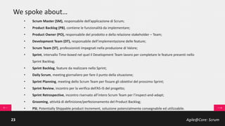 Agile@Core: Scrum23
Scrum Team: Product Owner
… capabilities
Il Product Owner (PO) armonizza la voce degli stakeholder e
governa, in modo esclusivo, il Product Backlog:
• work Item knowledge (PBI, product backlog
items);
• priorizzazione PBI in funzione del Valore;
• definizione e verifica dei test di accettazione.
 