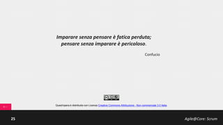 Agile@Core: Scrum25
Scrum Team: Development Team
… capabilities
Il Development Team (DT) è il Braccio Operativo dello
Scrum Team:
• auto-organizzato, è in grado
trasformare autonomamente il
Product Backlog in un prodotto
rilasciabile;
• cross-funzionali, il dev Team ha tutte
le competenze (progettazione, analisi,
design, sviluppo, testing, ecc…)
necessarie;
• T-shaped pattern, i singoli membri
hanno spesso competenze verticali
profonde in un settore (Deep) ma
sono in grado di supportare il resto del
Team su tutte le attività (Broad);
• piccole dimensioni, tipicamente da 3 a
7/9 componenti.
 