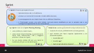 Agile@Core: Scrum28
Sprint
… focus
Lo Sprint è l'evento principale di Scrum:
• tipicamente dura da 1 a 4 settimane;
• produce un incremento funzionale e testato della soluzione;
• è accompagnato da uno «Sprint Goal» che ne definisce l’obiettivo;
• è Time-boxed, ovvero, una volta iniziato, non può essere modificato se non in rarissimi casi e con
conseguenze organizzative da non sottovalutare.
Ogni Sprint inizia con lo Sprint Planning Meeting:
• viene definito lo «Sprint Goal»;
• viene creato lo Sprint Backlog, in accordo con lo
Sprint Goal, selezionando i PBI a maggiore
priorità e in linea con il goal;
• ha una durata relativa (4h per uno Sprint di
2settimane, 8h per uno da 4settimane).
Il Daily Scrum avviene giornalmente sempre alla stessa ora:
• massimo 15 minuti, preferibilmente ad inizio giornata;
• ogni membro del Team risponde rapidamente a tre
domande implicite:
• Cosa ho fatto ieri?
• Cosa farò oggi?
• Quali sono gli ostacoli da rimuovere?
 