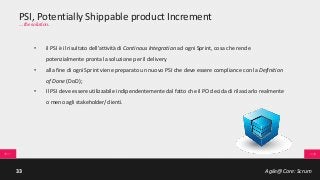 Agile@Core: Scrum33
PSI, Potentially Shippable product Increment
… the solution.
• il PSI è il risultato dell’attività di Continous Integration ad ogni Sprint, cosa che rende
potenzialmente pronta la soluzione per il delivery
• alla fine di ogni Sprint viene preparato un nuovo PSI che deve essere compliance con la Definition
of Done (DoD);
• Il PSI deve essere utilizzabile indipendentemente dal fatto che il PO decida di rilasciarlo realmente
o meno agli stakeholder/clienti.
 