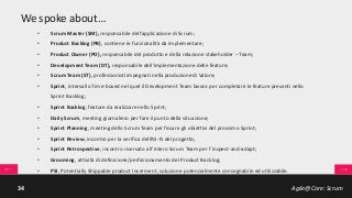 Agile@Core: Scrum34
We spoke about…
• Scrum Master (SM), responsabile dell’applicazione di Scrum;
• Product Backlog (PB), contiene le funzionalità da implementare;
• Product Owner (PO), responsabile del prodotto e della relazione stakeholder – Team;
• Development Team (DT), responsabile dell’implementazione delle feature;
• Scrum Team (ST), professionisti impegnati nella produzione di Valore;
• Sprint, intervallo Time-boxed nel quel il Development Team lavoro per completare le feature presenti nello
Sprint Backlog;
• Sprint Backlog, feature da realizzare nello Sprint;
• Daily Scrum, meeting giornaliero per fare il punto della situazione;
• Sprint Planning, meeting dello Scrum Team per fissare gli obiettivi del prossimo Sprint;
• Sprint Review, incontro per la verifica dell’AS-IS del progetto;
• Sprint Retrospective, incontro riservato all’intero Scrum Team per l’inspect-and-adapt;
• Grooming, attività di definizione/perfezionamento del Product Backlog;
• PSI, Potentially Shippable product Increment, soluzione potenzialmente consegnabile ed utilizzabile.
 