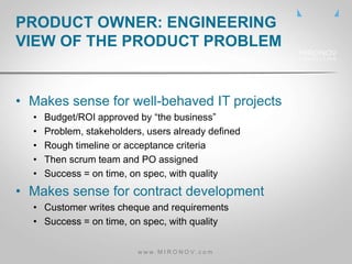 • Makes sense for well-behaved IT projects
• Budget/ROI approved by “the business”
• Problem, stakeholders, users already defined
• Rough timeline or acceptance criteria
• Then scrum team and PO assigned
• Success = on time, on spec, with quality
• Makes sense for contract development
• Customer writes cheque and requirements
• Success = on time, on spec, with quality
PRODUCT OWNER: ENGINEERING
VIEW OF THE PRODUCT PROBLEM
w w w . M I R O N O V . c o m
 