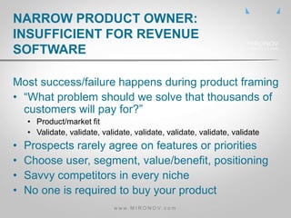 Most success/failure happens during product framing
• “What problem should we solve that thousands of
customers will pay for?”
• Product/market fit
• Validate, validate, validate, validate, validate, validate, validate
• Prospects rarely agree on features or priorities
• Choose user, segment, value/benefit, positioning
• Savvy competitors in every niche
• No one is required to buy your product
NARROW PRODUCT OWNER:
INSUFFICIENT FOR REVENUE
SOFTWARE
w w w . M I R O N O V . c o m
 