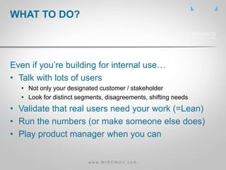 Even if you’re building for internal use…
• Talk with lots of users
• Not only your designated customer / stakeholder
• Look for distinct segments, disagreements, shifting needs
• Validate that real users need your work (=Lean)
• Run the numbers (or make someone else does)
• Play product manager when you can
WHAT TO DO?
w w w . M I R O N O V . c o m
 