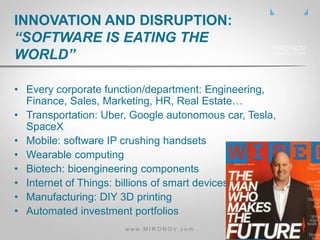 • Every corporate function/department: Engineering,
Finance, Sales, Marketing, HR, Real Estate…
• Transportation: Uber, Google autonomous car, Tesla,
SpaceX
• Mobile: software IP crushing handsets
• Wearable computing
• Biotech: bioengineering components
• Internet of Things: billions of smart devices
• Manufacturing: DIY 3D printing
• Automated investment portfolios
INNOVATION AND DISRUPTION:
“SOFTWARE IS EATING THE
WORLD”
w w w . M I R O N O V . c o m
 