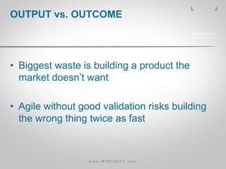 • Biggest waste is building a product the
market doesn’t want
• Agile without good validation risks building
the wrong thing twice as fast
OUTPUT vs. OUTCOME
w w w . M I R O N O V . c o m
 