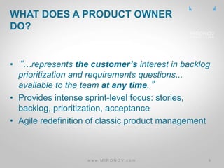 CLICK
TO
EDIT
MASTE
R TITLE
• “…represents the customer’s interest in backlog
prioritization and requirements questions...
available to the team at any time.”
• Provides intense sprint-level focus: stories,
backlog, prioritization, acceptance
• Agile redefinition of classic product management
WHAT DOES A PRODUCT OWNER
DO?
w w w . M I R O N O V . c o m 9
 