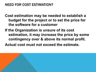 NEED FOR COST ESTIMATION?
Cost estimation may be needed to establish a
budget for the project or to set the price for
the ...