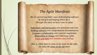 Manifesto for Agile Software Development
We are uncovering better ways of developing
software by doing it and helping others do it.
Through this work we have come to value:
Individuals and interactions over processes and tools
Working software over comprehensive documentation
Customer collaboration over contract negotiation
Responding to change over following a plan
That is, while there is value in the items on
the right, we value the items on the left more.
 