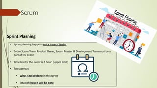Scrum
Sprint Planning
• Sprint planning happens once in each Sprint
• Entire Scrum Team: Product Owner, Scrum Master & Development Team must be a
part of the event
• Time box for the event is 8 hours (upper limit)
• Two agendas
• What is to be done in this Sprint
• Establish how it will be done
 