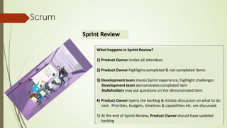 Scrum
Sprint Review
What happens in Sprint Review?
1) Product Owner invites all attendees
2) Product Owner highlights completed & not-completed items
3) Development team shares Sprint experience, highlight challenges
Development team demonstrates completed item
Stakeholders may ask questions on the demonstrated item
4) Product Owner opens the backlog & initiate discussion on what to do
next. Priorities, budgets, timelines & capabilities etc. are discussed.
5) At the end of Sprint Review, Product Owner should have updated
backlog
 