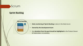 Sprint Backlog
• Daily monitoring of Sprint Backlog is done in the Daily Scrum
• Owned by the development team
• Any deviation from the goal should be highlighted to the Product Owner
& Stakeholders immediately
Scrum
Sprint Backlog
 