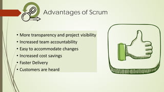 Advantages of Scrum
• More transparency and project visibility
• Increased team accountability
• Easy to accommodate changes
• Increased cost savings
• Faster Delivery
• Customers are heard
 