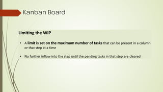 Kanban Board
Limiting the WIP
• A limit is set on the maximum number of tasks that can be present in a column
or that step at a time
• No further inflow into the step until the pending tasks in that step are cleared
 