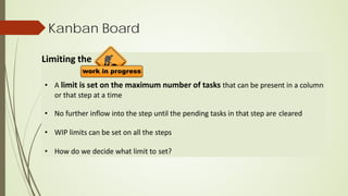 Kanban Board
Limiting the
• A limit is set on the maximum number of tasks that can be present in a column
or that step at a time
• No further inflow into the step until the pending tasks in that step are cleared
• WIP limits can be set on all the steps
• How do we decide what limit to set?
 