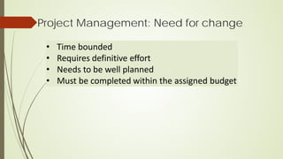 Project Management: Need for change
• Time bounded
• Requires definitive effort
• Needs to be well planned
• Must be completed within the assigned budget
 