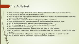 The Agile test
1. Does what we’re doing at this moment support the early and continuous delivery of valuable software?
2. Does our process welcome and take advantage of change?
3. Does our process lead to and support the delivery of working functionality? Are the developers and the product
owner working together daily?
4. Are customers and business stakeholders working closely with the project team?
5. Does our environment give the development team the support it needs to get the job done?
6. Are we communicating face to face more than through phone and email?
7. Are we measuring progress by the amount of working functionality produced?
8. Can we maintain this pace indefinitely?
9. Do we support technical excellence and good design that allows for future changes?
10. Are we maximizing the amount of work not done — namely, doing as little as necessary to fulfill the goal of the
project?
11. Is this development team self-organizing and self-managing? Does it have the freedom to succeed?
12. Are we reflecting at regular intervals and adjusting our behavior accordingly?
 
