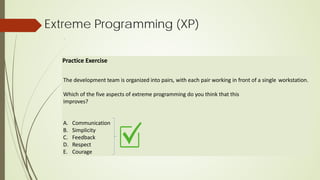 Extreme Programming (XP)
Practice Exercise
The development team is organized into pairs, with each pair working in front of a single workstation.
Which of the five aspects of extreme programming do you think that this
improves?
A. Communication
B. Simplicity
C. Feedback
D. Respect
E. Courage
 