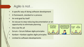 Agile is not…
• A specific way of doing software development
• A framework, standard or a process
• An end-goal by itself
• An excuse to stop reducing documentation or an
opportunity to eliminate planning
• One size fits all
• Scrum—Scrum follows Agile principles
• Kanban—Kanban applies Agile principles
• Limited to software developments
 