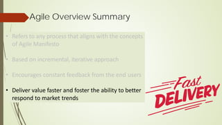 • Refers to any process that aligns with the concepts
of Agile Manifesto
• Based on incremental, iterative approach
• Encourages constant feedback from the end users
• Deliver value faster and foster the ability to better
respond to market trends
Agile Overview Summary
 
