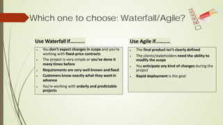 Which one to choose: Waterfall/Agile?
• You don’t expect changes in scope and you’re
working with fixed-price contracts
• The project is very simple or you’ve done it
many times before
• Requirements are very well known andfixed
• Customers know exactly what they wantin
advance
• You’re working with orderly and predictable
projects
• The final product isn’t clearly defined
• The clients/stakeholders need the ability to
modify the scope
• You anticipate any kind of changes during the
project
• Rapid deployment is the goal
Use Waterfall if……….. Use Agile if………..
 