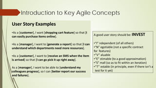 Introduction to Key Agile Concepts
User Story Examples
•As a [customer], I want [shopping cart feature] so that [I
can easily purchase items online].
•As a [manager], I want to [generate a report] so that [I can
understand which departments need more resources].
•As a [customer], I want to [receive an SMS when the item
is arrived] so that [I can go pick it up right away].
As a [manager], I want to be able to [understand my
colleagues progress], so I can [better report our success
and failures].
A good user story should be: INVEST
•“I” ndependent (of all others)
•“N” egotiable (not a specific contract
for features)
•“V” aluable
•“E” stimable (to a good approximation)
•“S” mall (so as to fit within an iteration)
•“T” estable (in principle, even if there isn’t a
test for it yet)
 