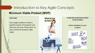 Minimum Viable Product (MVP)
Introduction to Key Agile Concepts
Use case:
Your target audience needs a
specific means of transport, but
they are not sure if they want to
buy a premium product right
away.
Create the most basic version
of the Product
Gather feedback on your
product
What do you
do then?
 