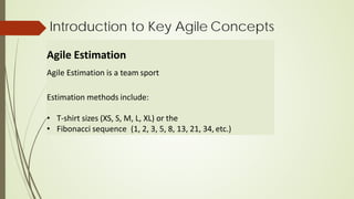Introduction to Key Agile Concepts
Agile Estimation
Agile Estimation is a team sport
Estimation methods include:
• T-shirt sizes (XS, S, M, L, XL) or the
• Fibonacci sequence (1, 2, 3, 5, 8, 13, 21, 34, etc.)
 