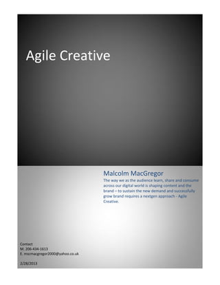 Agile Creative




                                  Malcolm MacGregor
                                  The way we as the audience learn, share and consume
                                  across our digital world is shaping content and the
                                  brand – to sustain the new demand and successfully
                                  grow brand requires a nextgen approach - Agile
                                  Creative.




Contact
M. 206-434-1613
E. mscmacgregor2000@yahoo.co.uk

2/28/2013
 