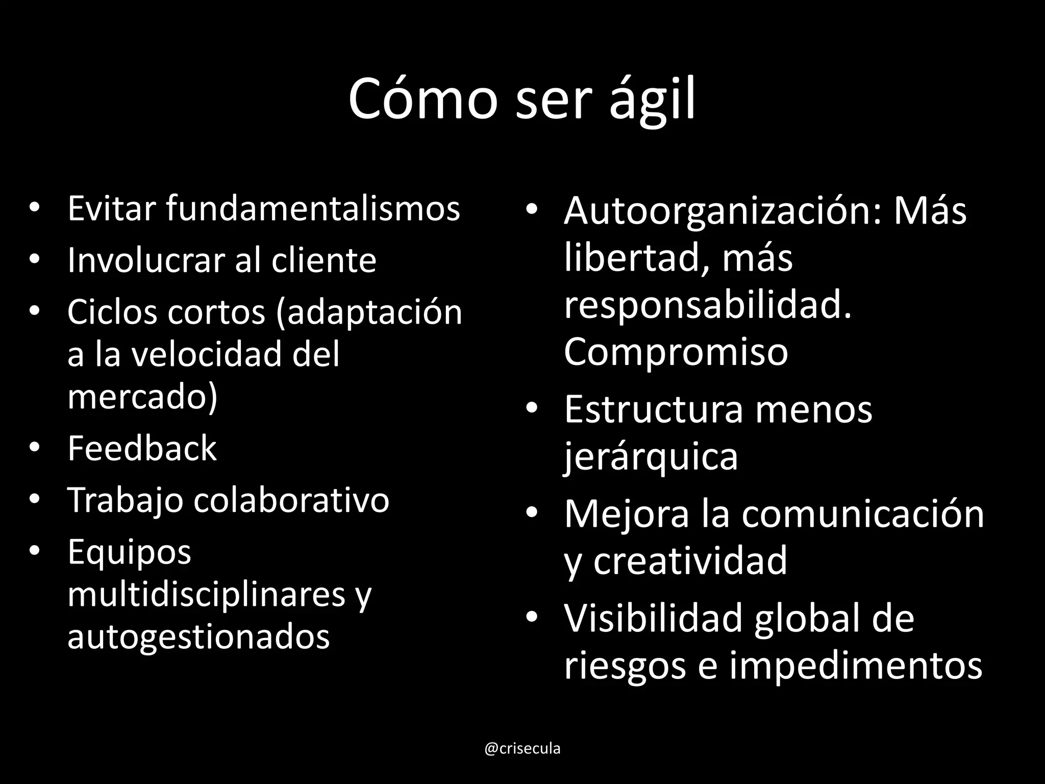 Cómo ser ágil
• Evitar fundamentalismos
• Involucrar al cliente
• Ciclos cortos (adaptación
a la velocidad del
mercado)
• Feedback
• Trabajo colaborativo
• Equipos
multidisciplinares y
autogestionados
• Autoorganización: Más
libertad, más
responsabilidad.
Compromiso
• Estructura menos
jerárquica
• Mejora la comunicación
y creatividad
• Visibilidad global de
riesgos e impedimentos
@crisecula
 