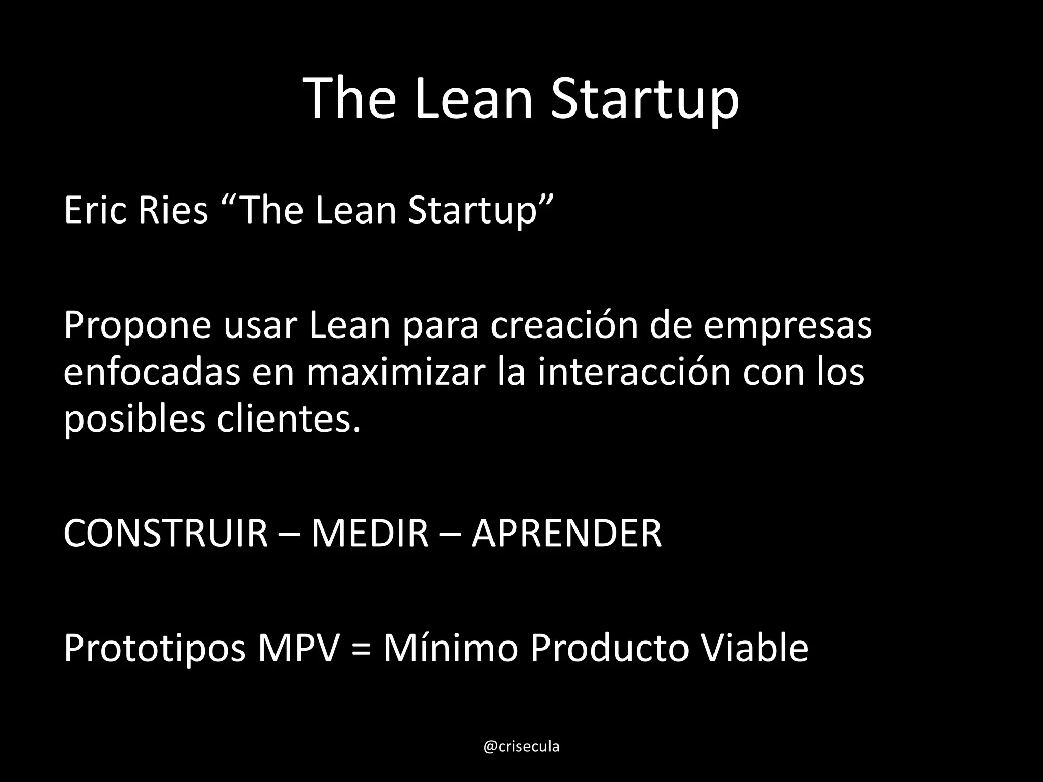 The Lean Startup
Eric Ries “The Lean Startup”
Propone usar Lean para creación de empresas
enfocadas en maximizar la interacción con los
posibles clientes.
CONSTRUIR – MEDIR – APRENDER
Prototipos MPV = Mínimo Producto Viable
@crisecula
 