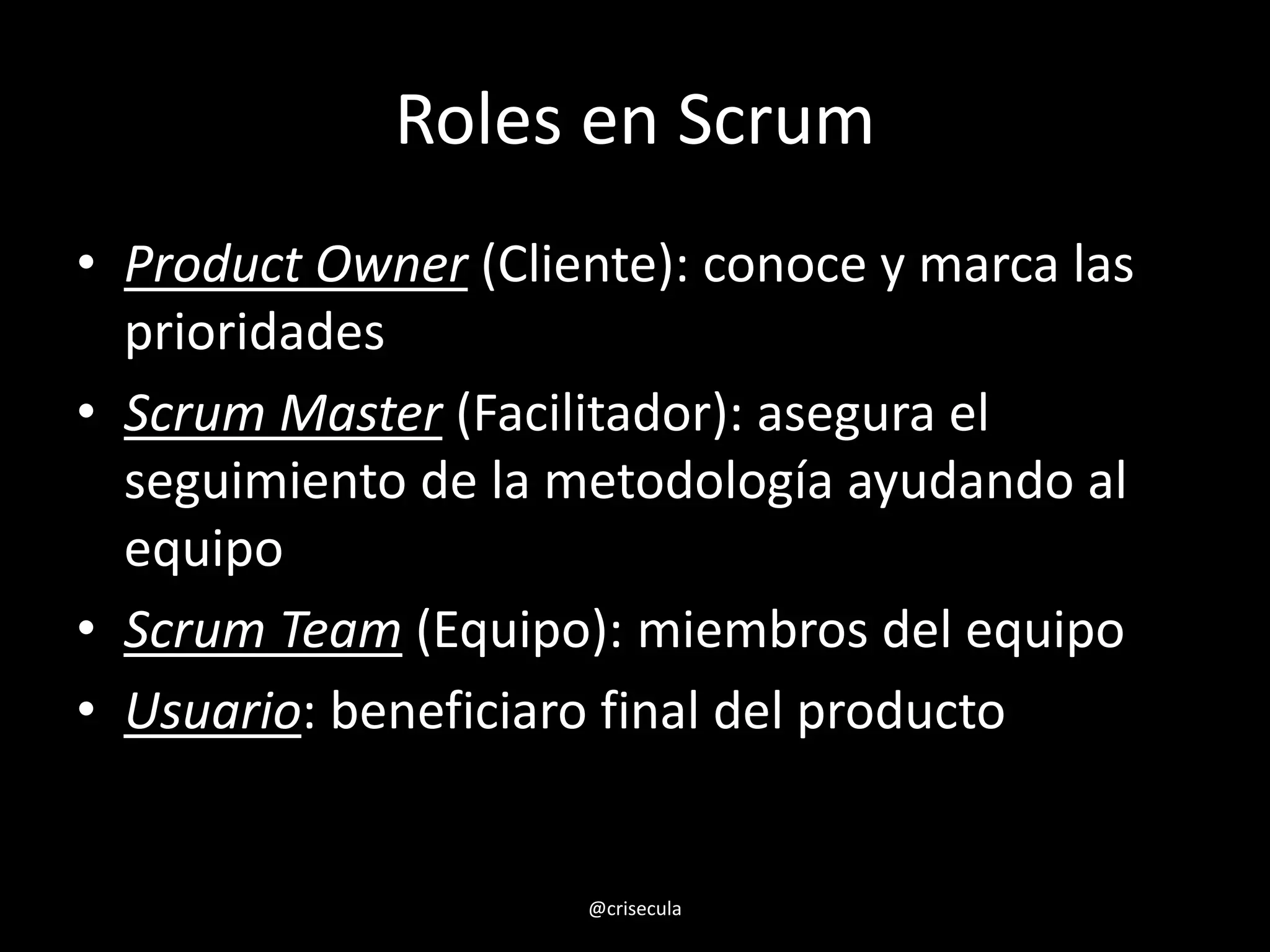 Roles en Scrum
• Product Owner (Cliente): conoce y marca las
prioridades
• Scrum Master (Facilitador): asegura el
seguimiento de la metodología ayudando al
equipo
• Scrum Team (Equipo): miembros del equipo
• Usuario: beneficiaro final del producto
@crisecula
 