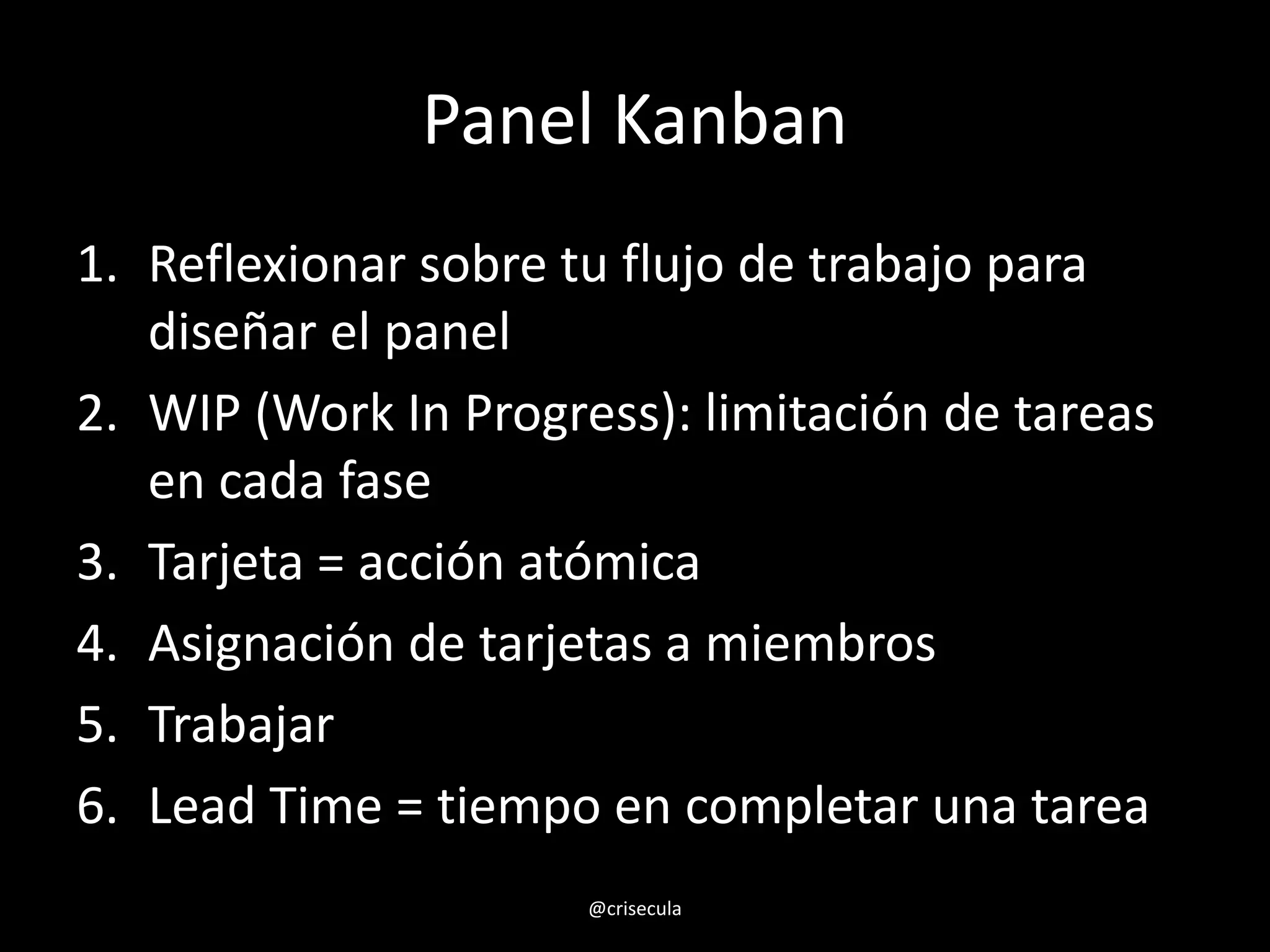 Panel Kanban
1. Reflexionar sobre tu flujo de trabajo para
diseñar el panel
2. WIP (Work In Progress): limitación de tareas
en cada fase
3. Tarjeta = acción atómica
4. Asignación de tarjetas a miembros
5. Trabajar
6. Lead Time = tiempo en completar una tarea
@crisecula
 