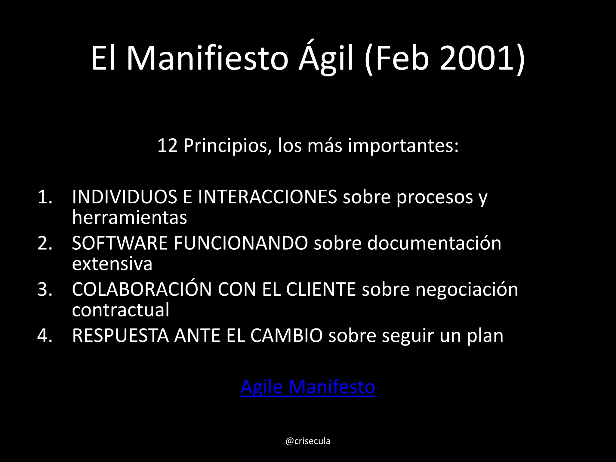 El Manifiesto Ágil (Feb 2001)
12 Principios, los más importantes:
1. INDIVIDUOS E INTERACCIONES sobre procesos y
herramientas
2. SOFTWARE FUNCIONANDO sobre documentación
extensiva
3. COLABORACIÓN CON EL CLIENTE sobre negociación
contractual
4. RESPUESTA ANTE EL CAMBIO sobre seguir un plan
Agile Manifesto
@crisecula
 