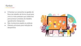● O Kanban se concentra na gestão do
fluxo de trabalho de forma visual para
uma ou mais pessoas que colaboram
para produzir produtos de trabalho
(geralmente intangíveis)
● Não é prescreve papéis ou práticas
● Oferece princípios para redução de
desperdício
Kanban
 
