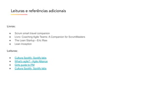Leituras e referências adicionais
Livros:
● Scrum smart travel companion
● Livro: Coaching Agile Teams: A Companion for ScrumMasters
● The Lean Startup - Eric Ries
● Lean Inception
Leituras:
● Cultura Spotify: Spotify labs
● What's agile? - Agile Alliance
● Girls guide to PM
● Cultura Spotify: Spotify labs
 