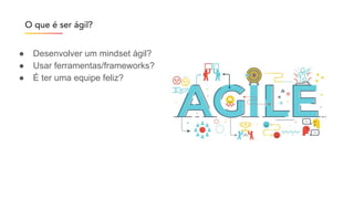 O que é ser ágil?
● Desenvolver um mindset ágil?
● Usar ferramentas/frameworks?
● É ter uma equipe feliz?
 