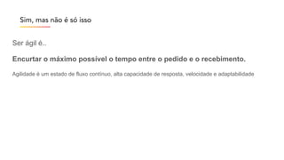 Ser ágil é..
Encurtar o máximo possível o tempo entre o pedido e o recebimento.
Agilidade é um estado de fluxo contínuo, alta capacidade de resposta, velocidade e adaptabilidade
Sim, mas não é só isso
 